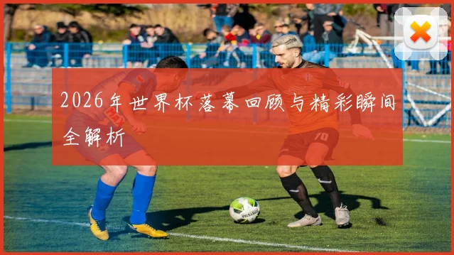 2026年世界杯落幕回顾与精彩瞬间全解析
