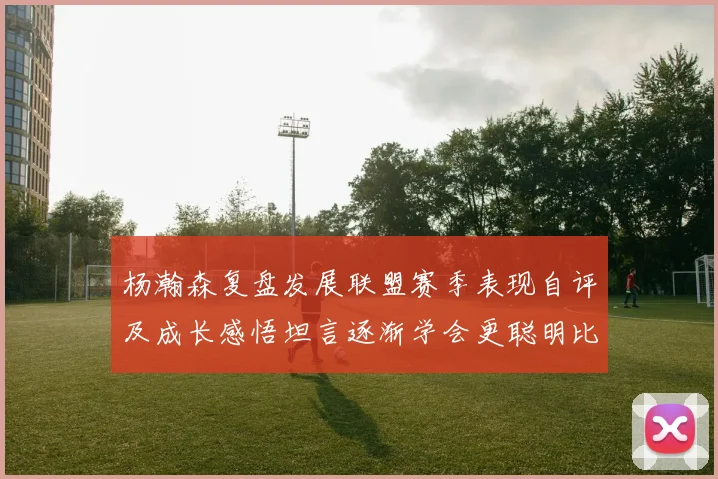 杨瀚森复盘发展联盟赛季表现自评及成长感悟坦言逐渐学会更聪明比赛策略