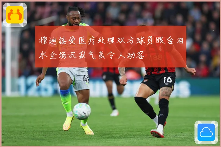 穆迪接受医疗处理双方球员眼含泪水全场沉寂气氛令人动容