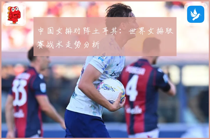 中国女排对阵土耳其：世界女排联赛战术走势分析