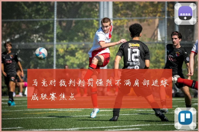 马竞对裁判判罚强烈不满肩部进球成联赛焦点