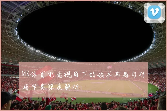 MK体育电竞视角下的战术布局与对局节奏深度解析