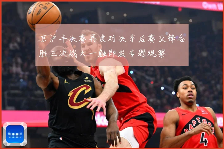 京沪半决赛再度对决季后赛交锋各胜三次战火一触即发专题观察