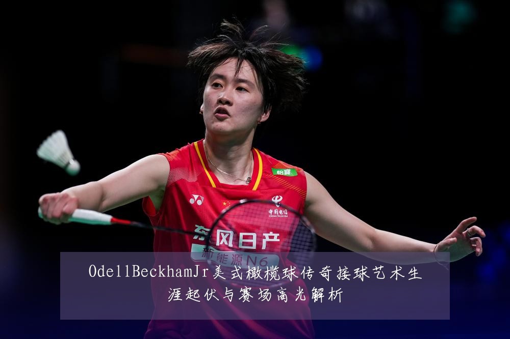 OdellBeckhamJr美式橄榄球传奇接球艺术生涯起伏与赛场高光解析